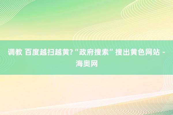 调教 百度越扫越黄?“政府搜索”搜出黄色网站－海奥网